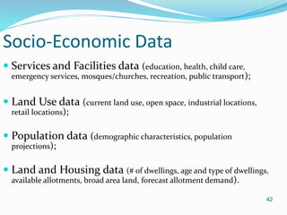 42
Socio-Economic Data
 Services and Facilities data (education, health, child care,
emergency services, mosques/churches, recreation, public transport);
 Land Use data (current land use, open space, industrial locations,
retail locations);
 Population data (demographic characteristics, population
projections);
 Land and Housing data (# of dwellings, age and type of dwellings,
available allotments, broad area land, forecast allotment demand).
 