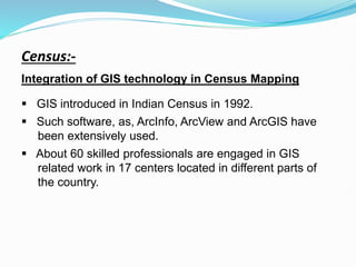 Census:-
Integration of GIS technology in Census Mapping
 GIS introduced in Indian Census in 1992.
 Such software, as, ArcInfo, ArcView and ArcGIS have
been extensively used.
 About 60 skilled professionals are engaged in GIS
related work in 17 centers located in different parts of
the country.
 