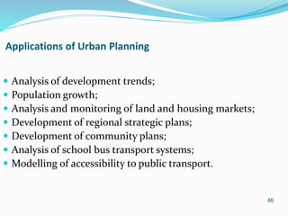 46
Applications of Urban Planning
 Analysis of development trends;
 Population growth;
 Analysis and monitoring of land and housing markets;
 Development of regional strategic plans;
 Development of community plans;
 Analysis of school bus transport systems;
 Modelling of accessibility to public transport.
 