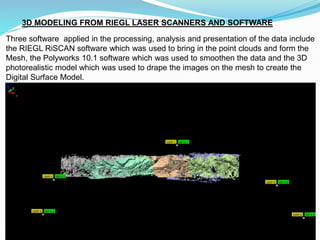 3D MODELING FROM RIEGL LASER SCANNERS AND SOFTWARE
Three software applied in the processing, analysis and presentation of the data include
the RIEGL RiSCAN software which was used to bring in the point clouds and form the
Mesh, the Polyworks 10.1 software which was used to smoothen the data and the 3D
photorealistic model which was used to drape the images on the mesh to create the
Digital Surface Model.
 