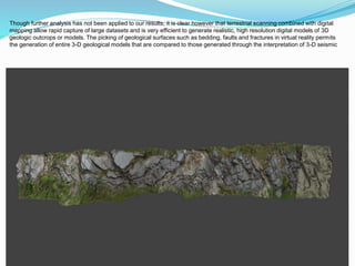 Though further analysis has not been applied to our results, it is clear however that terrestrial scanning combined with digital
mapping allow rapid capture of large datasets and is very efficient to generate realistic, high resolution digital models of 3D
geologic outcrops or models. The picking of geological surfaces such as bedding, faults and fractures in virtual reality permits
the generation of entire 3-D geological models that are compared to those generated through the interpretation of 3-D seismic
 