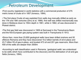 Petroleum Development
•First country registered in world statistics with a commercial production of 275
metric tones of crude oil in 1857 (Ionescu, 1994).
• The first place Crude oil was exploited from wells dug manually drilled as early as
the 17th and 18th centuries (Dinu et al, 1996). first well was drilled mechanically was
done in Moldavia down to 150m depth in 1861, while in 1862, oil was discovered in
Ploiesti district.
•The first gas field was discovered in 1909 at Sarmasel in the Transylvania Basin
and the first European gas piping system was built in Transylvania in 1913.
•Since then, more than 23,600 geological wells have been drilled onshore and 50
offshore Romania and they have discovered 19.2 billion barrels of oil-in-place and
23.7 trillion ft3 of gas-in-place, and located 473 oil and 201 gas reservoirs. More than
400 of the wells are deeper than 3500m
•According to well classification used in Romania, ‘geological wells’ are understood
to be wells which have contributed to the discovery and the delineation of oil and gas
fields (Ionescu, 1994).
 