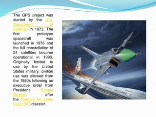 The GPS project was
started by the U.S.
Department of
Defense in 1973. The
first prototype
spacecraft was
launched in 1978 and
the full constellation of
24 satellites became
operational in 1993.
Originally limited to
use by the United
States military, civilian
use was allowed from
the 1980s following an
executive order from
President Ronald
Reagan after
the Korean Air Lines
Flight 007 disaster.
 