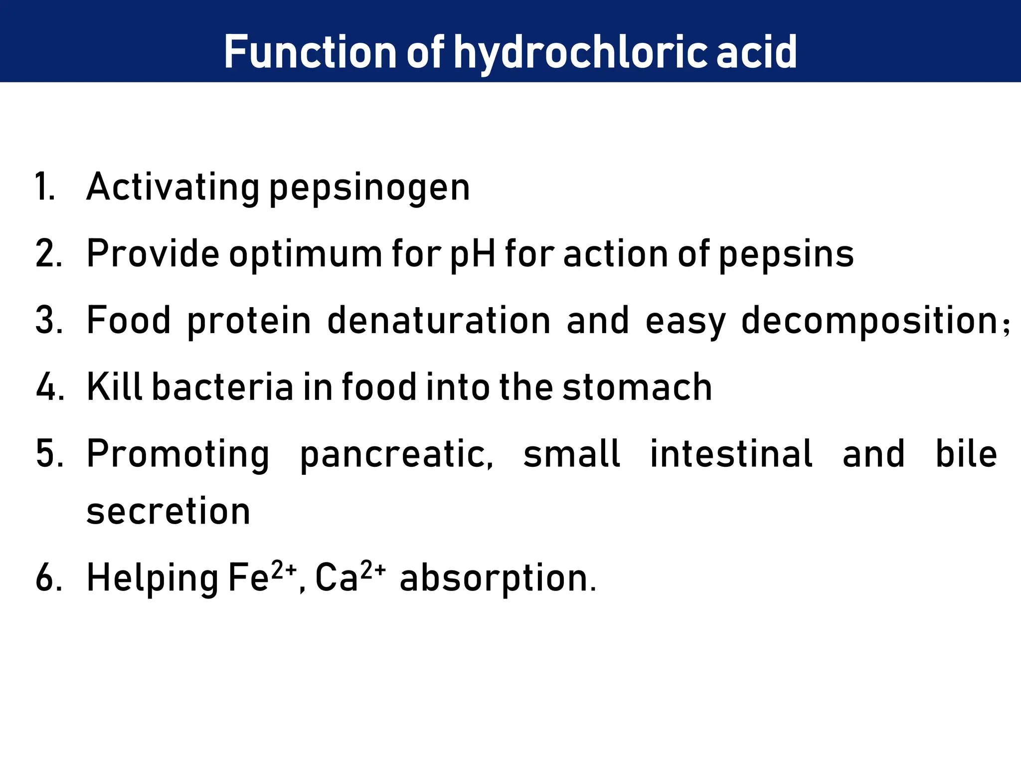 Function of hydrochloric acid
1. Activating pepsinogen
2. Provide optimum for pH for action of pepsins
3. Food protein denaturation and easy decomposition；
4. Kill bacteria in food into the stomach
5. Promoting pancreatic, small intestinal and bile
secretion
6. Helping Fe2+, Ca2+ absorption.
 