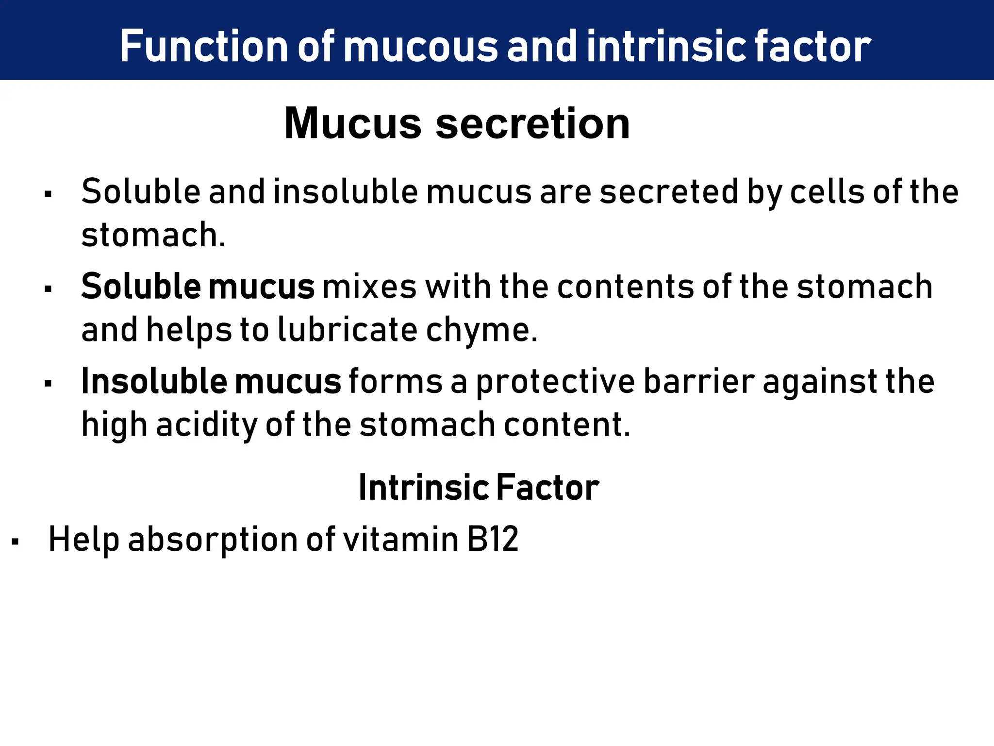 Mucus secretion
• Soluble and insoluble mucus are secreted by cells of the
stomach.
• Soluble mucus mixes with the contents of the stomach
and helps to lubricate chyme.
• Insoluble mucus forms a protective barrier against the
high acidity of the stomach content.
Intrinsic Factor
• Help absorption of vitamin B12
Function of mucous and intrinsic factor
 