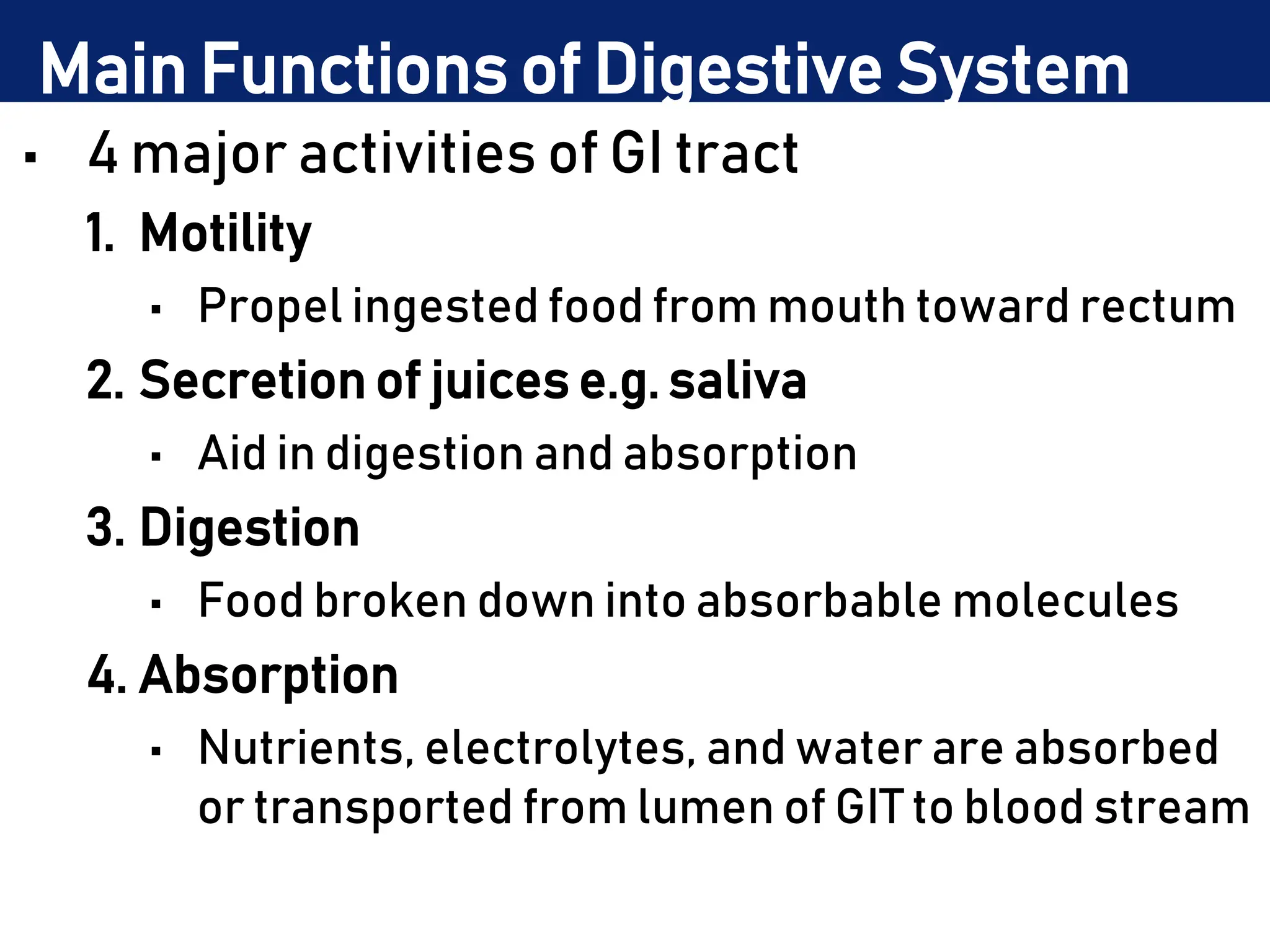Main Functions of Digestive System
• 4 major activities of GI tract
1. Motility
• Propel ingested food from mouth toward rectum
2. Secretion of juices e.g. saliva
• Aid in digestion and absorption
3. Digestion
• Food broken down into absorbable molecules
4. Absorption
• Nutrients, electrolytes, and water are absorbed
or transported from lumen of GIT to blood stream
 