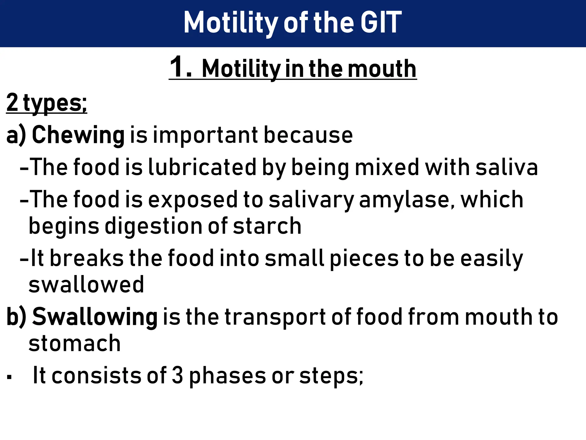 Motility of the GIT
1. Motility in the mouth
2 types;
a) Chewing is important because
-The food is lubricated by being mixed with saliva
-The food is exposed to salivary amylase, which
begins digestion of starch
-It breaks the food into small pieces to be easily
swallowed
b) Swallowing is the transport of food from mouth to
stomach
• It consists of 3 phases or steps;
 