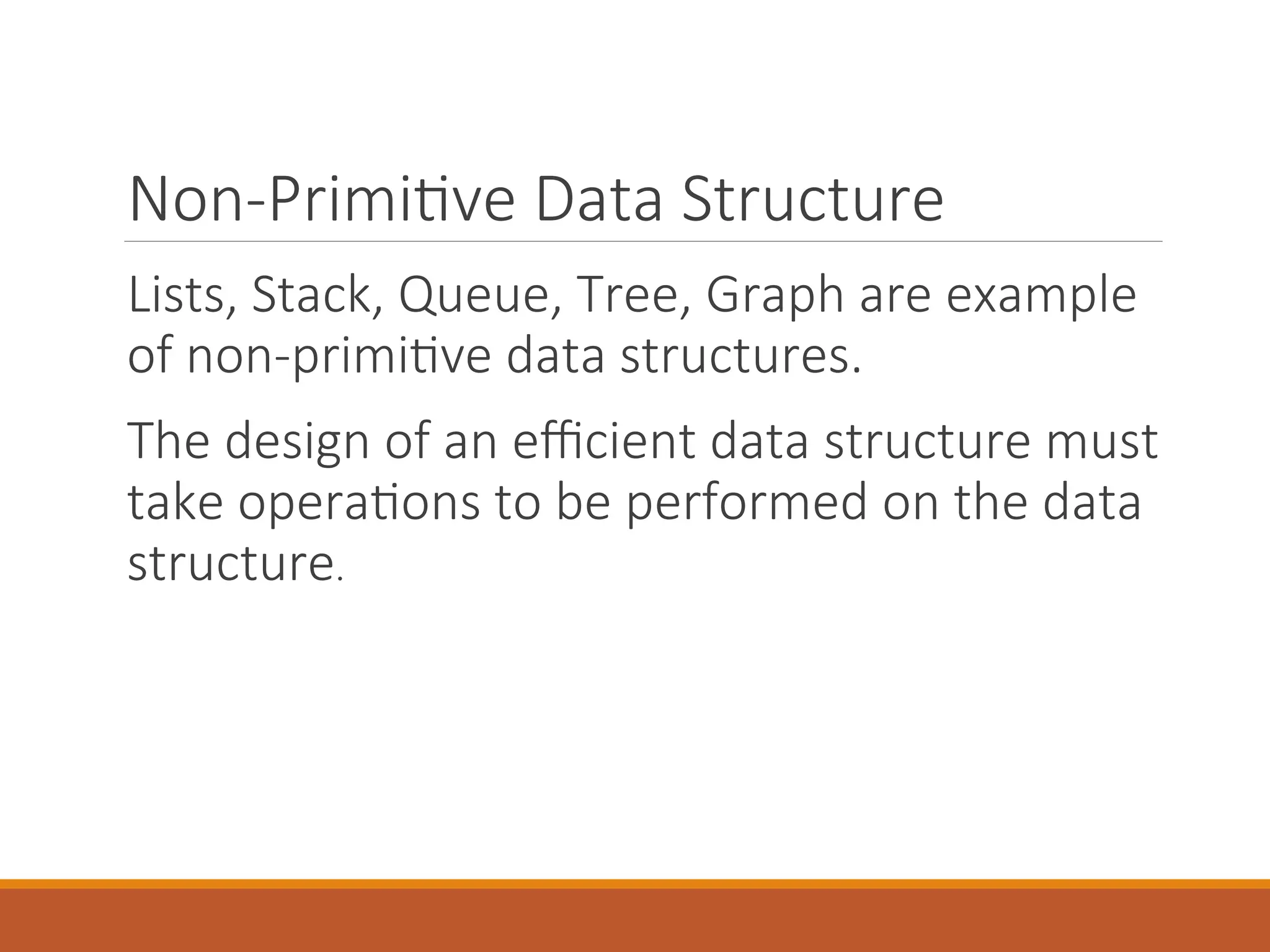 Non-Primitive Data Structure
Lists, Stack, Queue, Tree, Graph are example
of non-primitive data structures.
The design of an efficient data structure must
take operations to be performed on the data
structure.
 