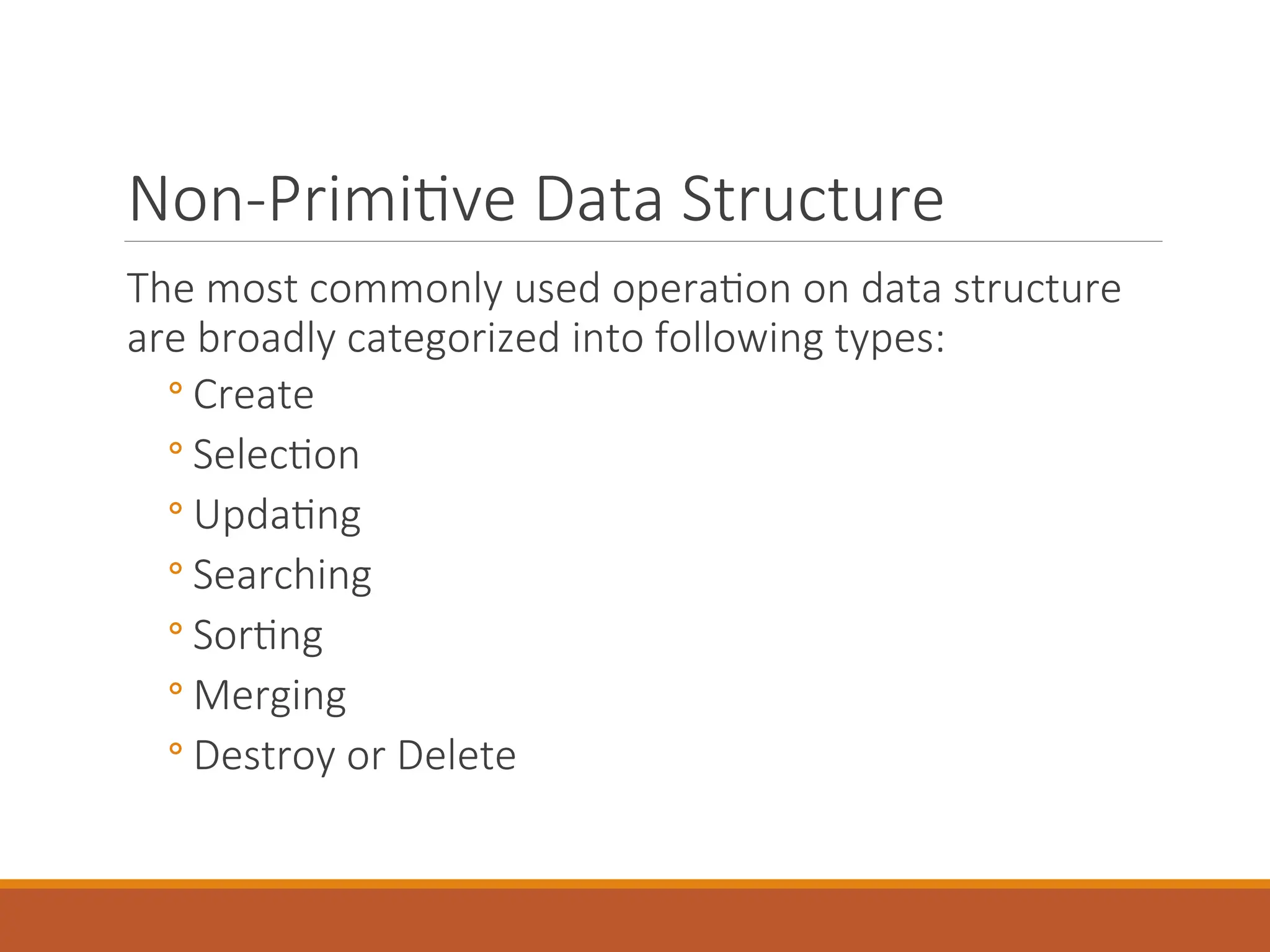 Non-Primitive Data Structure
The most commonly used operation on data structure
are broadly categorized into following types:
◦ Create
◦ Selection
◦ Updating
◦ Searching
◦ Sorting
◦ Merging
◦ Destroy or Delete
 