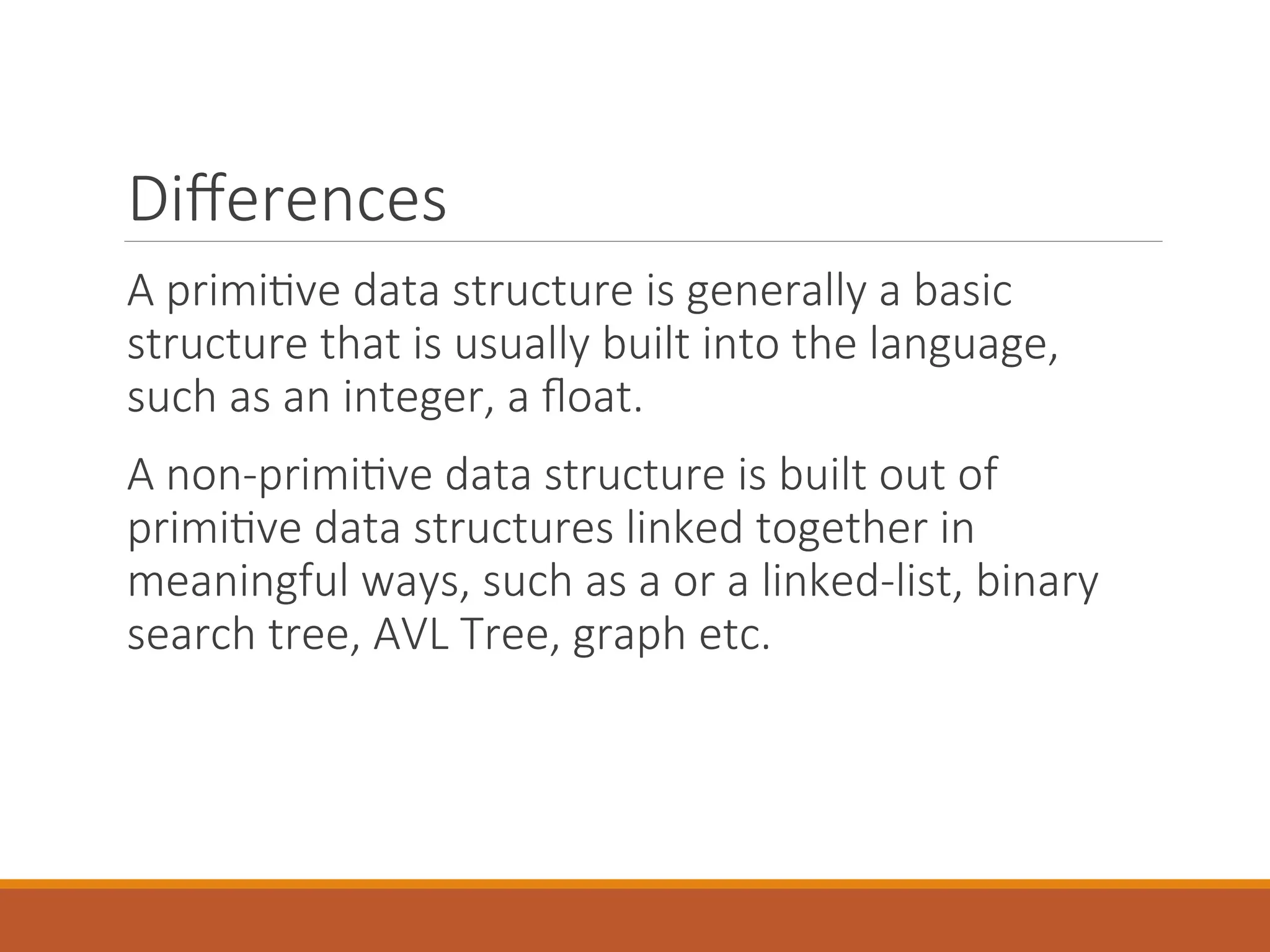 Differences
A primitive data structure is generally a basic
structure that is usually built into the language,
such as an integer, a float.
A non-primitive data structure is built out of
primitive data structures linked together in
meaningful ways, such as a or a linked-list, binary
search tree, AVL Tree, graph etc.
 