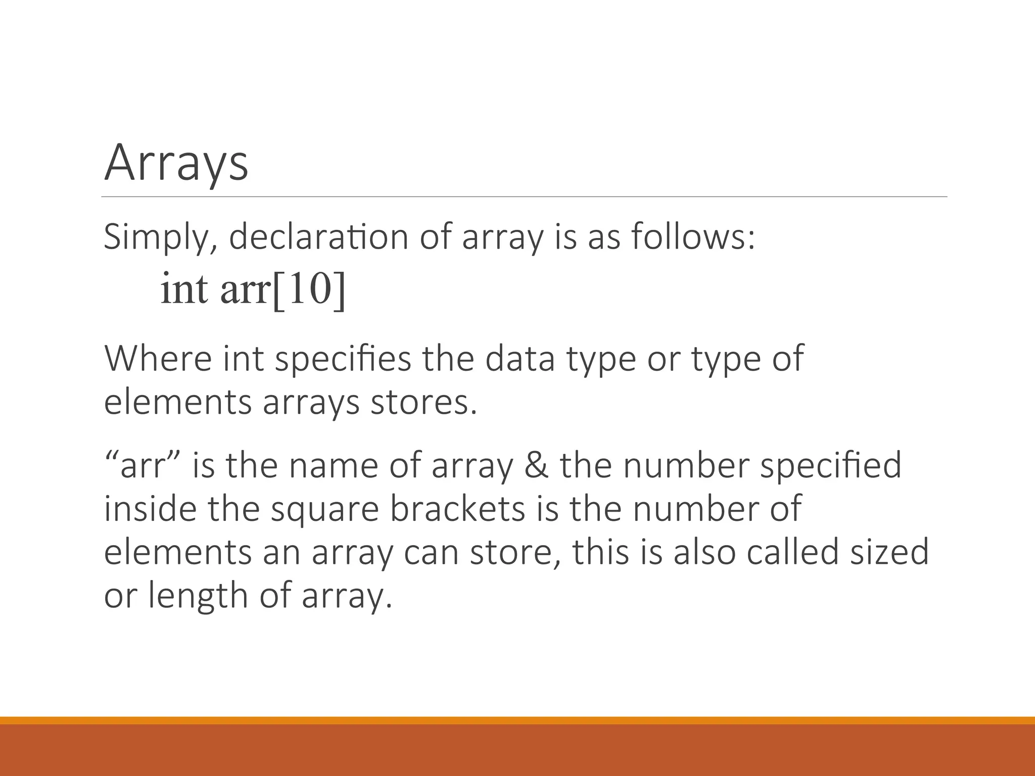 Arrays
Simply, declaration of array is as follows:
int arr[10]
Where int specifies the data type or type of
elements arrays stores.
“arr” is the name of array & the number specified
inside the square brackets is the number of
elements an array can store, this is also called sized
or length of array.
 