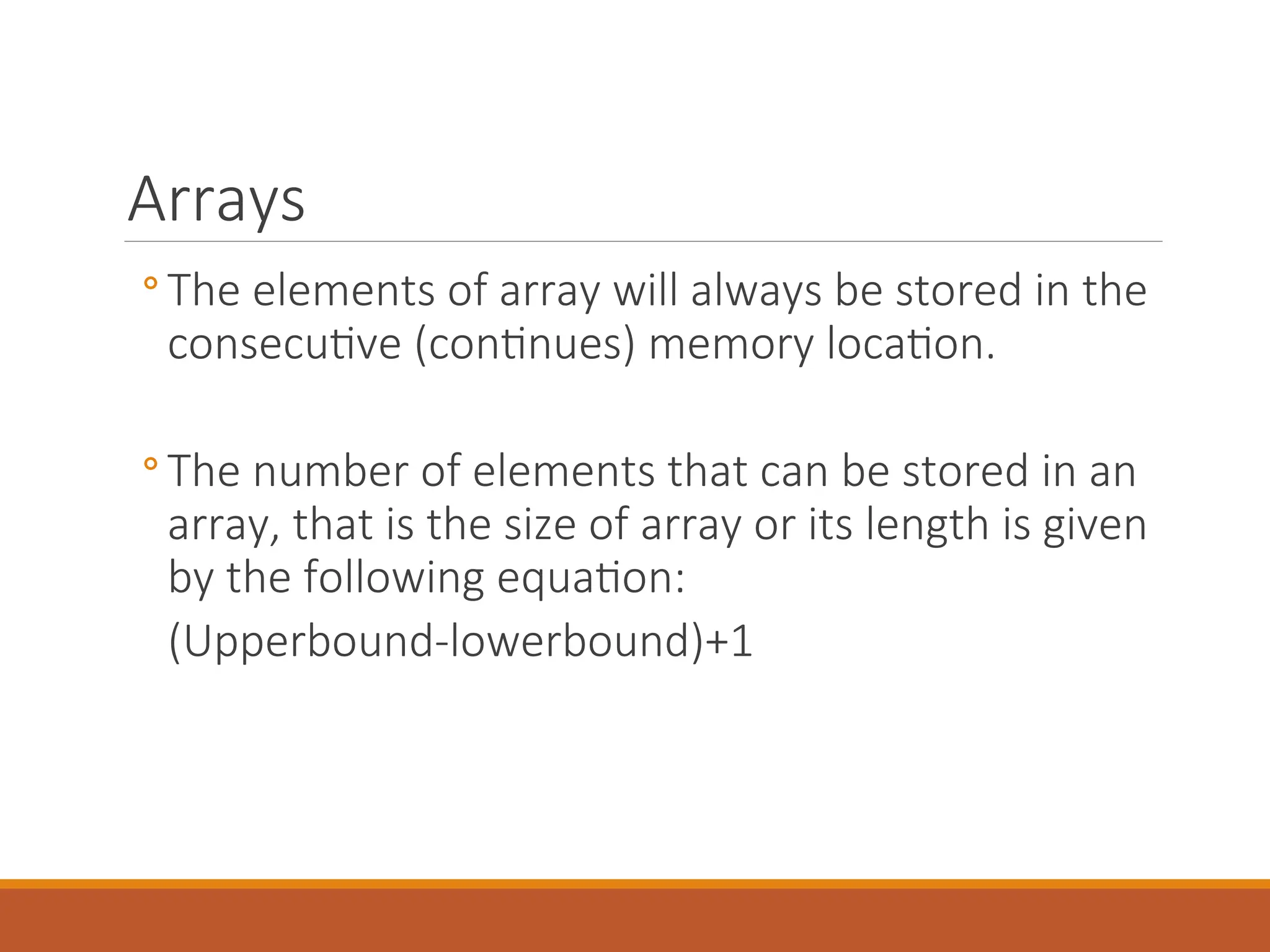 Arrays
◦ The elements of array will always be stored in the
consecutive (continues) memory location.
◦ The number of elements that can be stored in an
array, that is the size of array or its length is given
by the following equation:
(Upperbound-lowerbound)+1
 