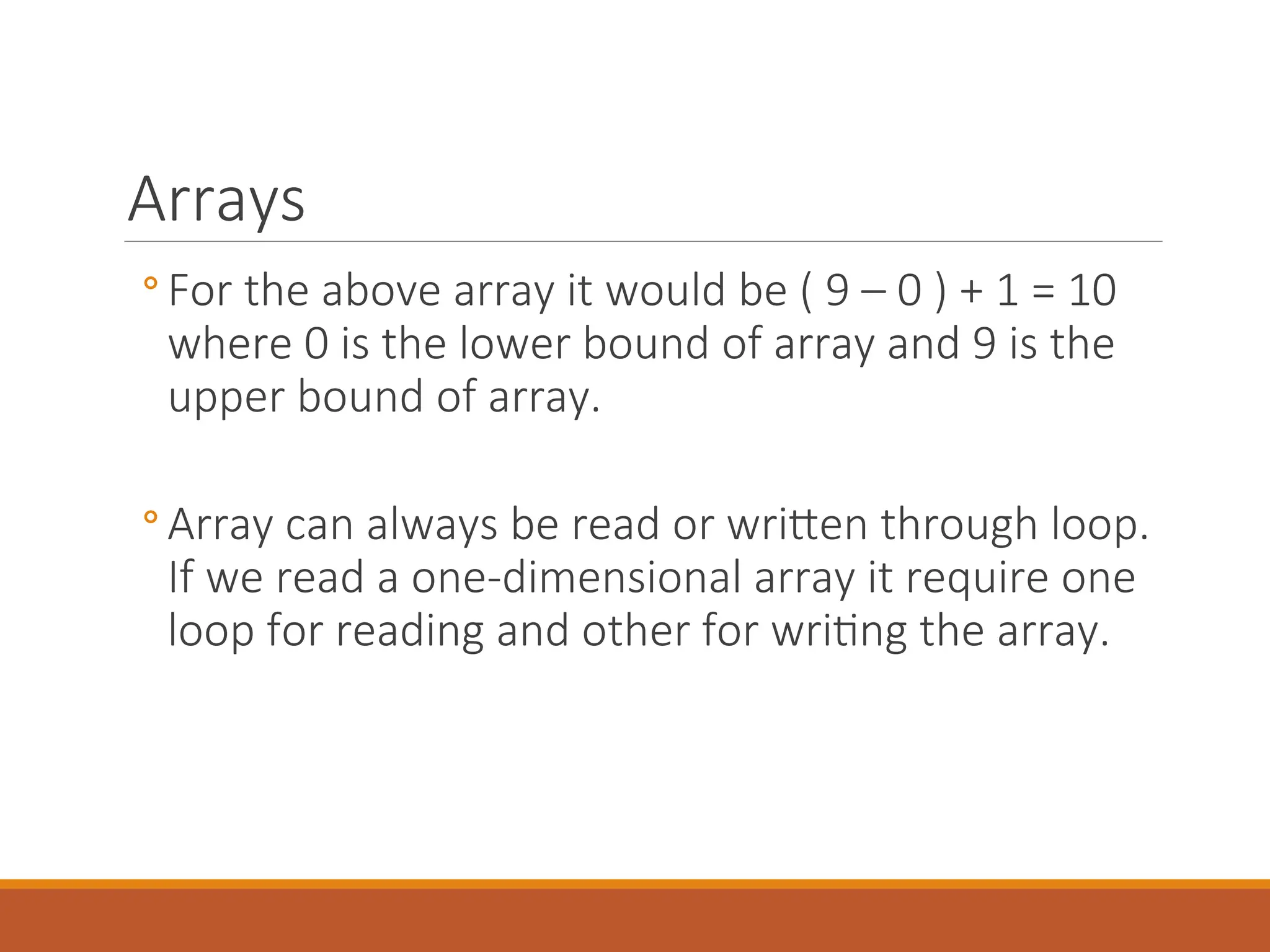 Arrays
◦ For the above array it would be ( 9 – 0 ) + 1 = 10
where 0 is the lower bound of array and 9 is the
upper bound of array.
◦ Array can always be read or written through loop.
If we read a one-dimensional array it require one
loop for reading and other for writing the array.
 
