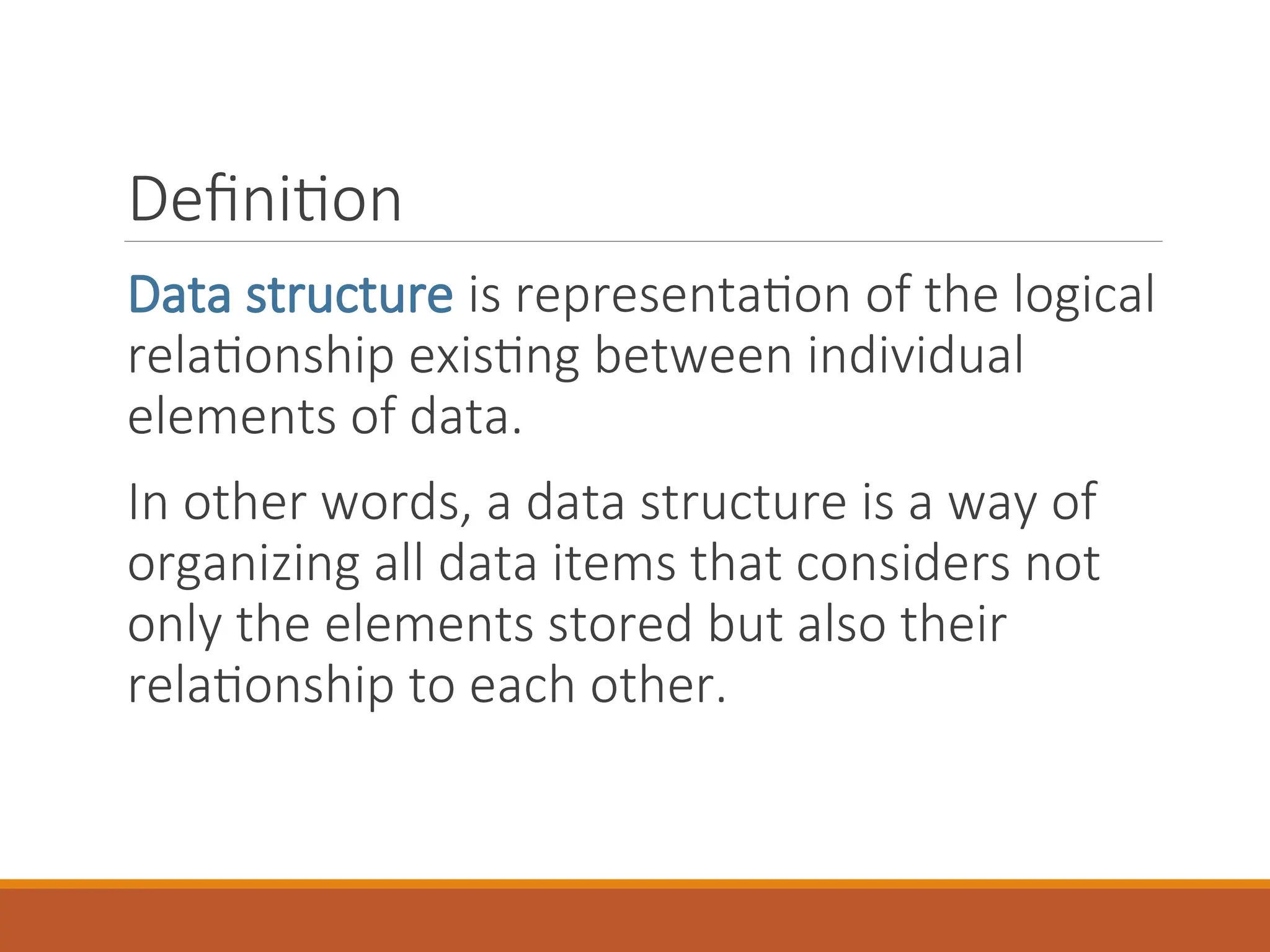 Definition
Data structure is representation of the logical
relationship existing between individual
elements of data.
In other words, a data structure is a way of
organizing all data items that considers not
only the elements stored but also their
relationship to each other.
 