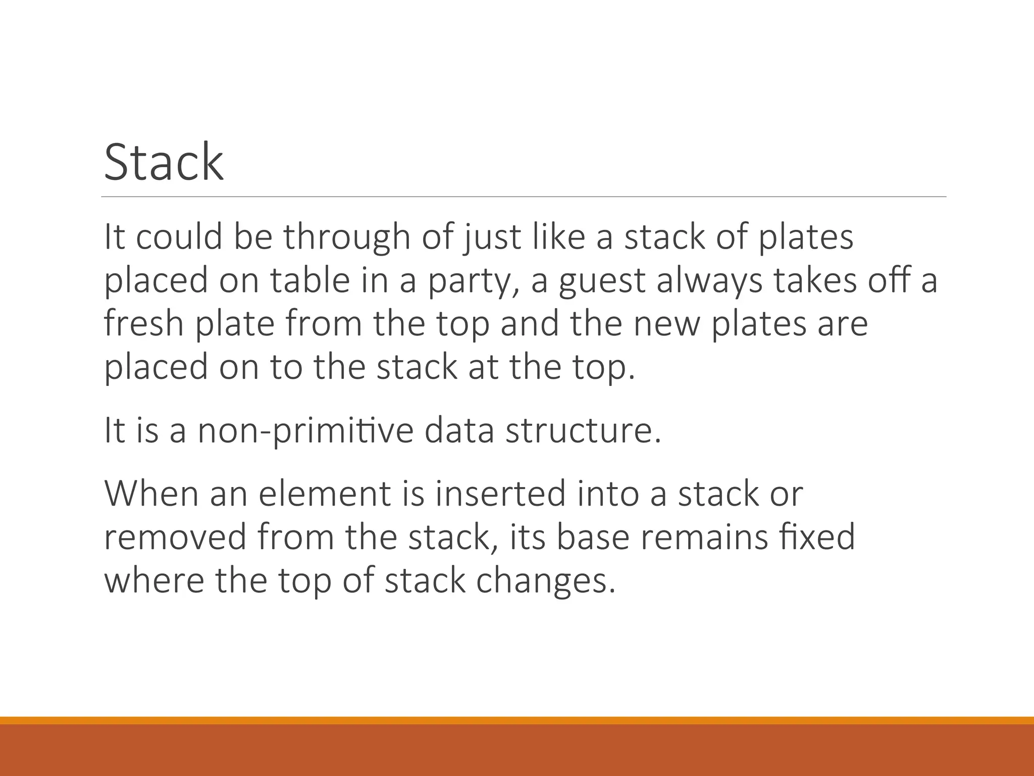 Stack
It could be through of just like a stack of plates
placed on table in a party, a guest always takes off a
fresh plate from the top and the new plates are
placed on to the stack at the top.
It is a non-primitive data structure.
When an element is inserted into a stack or
removed from the stack, its base remains fixed
where the top of stack changes.
 