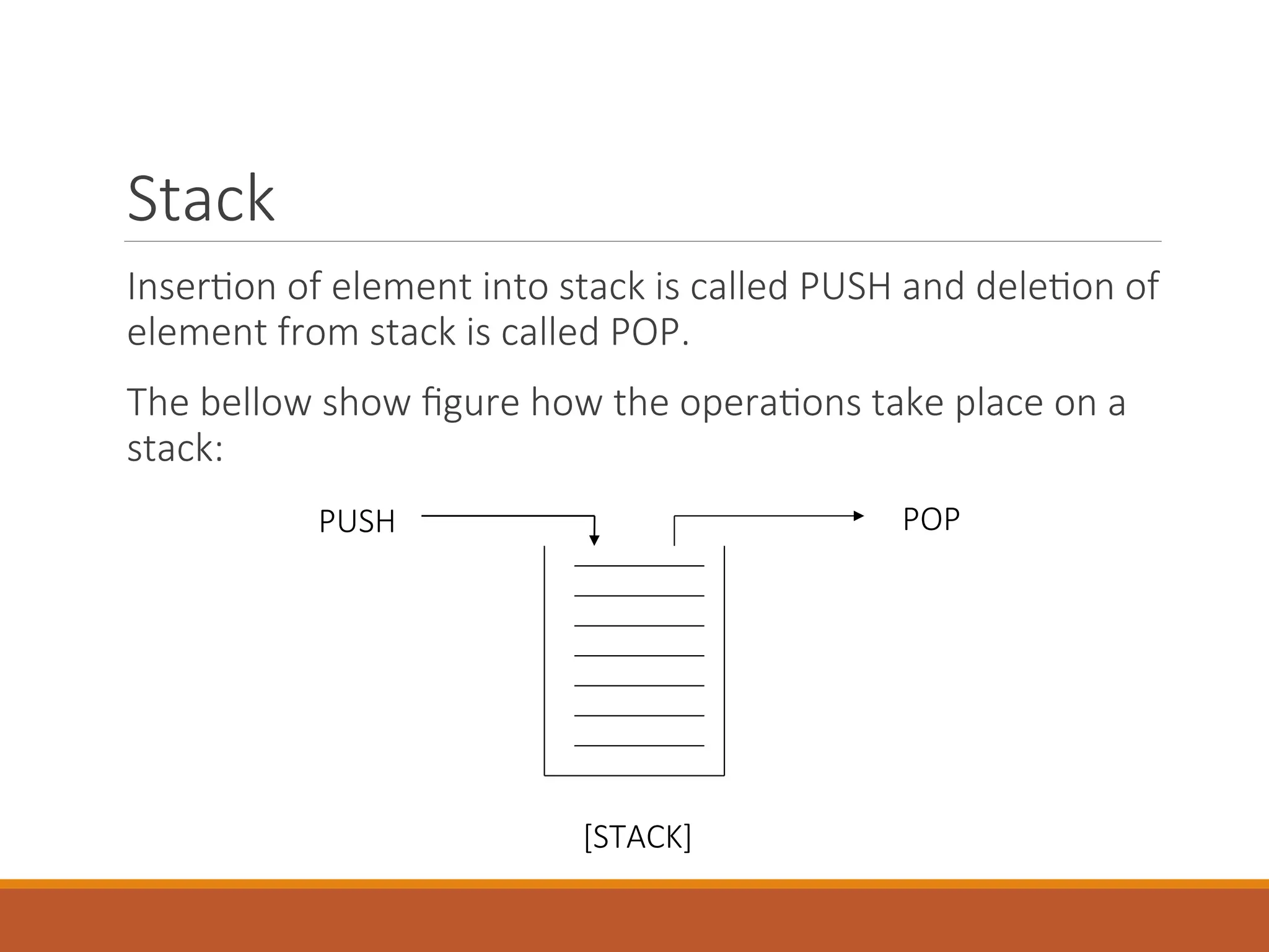 Stack
Insertion of element into stack is called PUSH and deletion of
element from stack is called POP.
The bellow show figure how the operations take place on a
stack:
PUSH POP
[STACK]
 