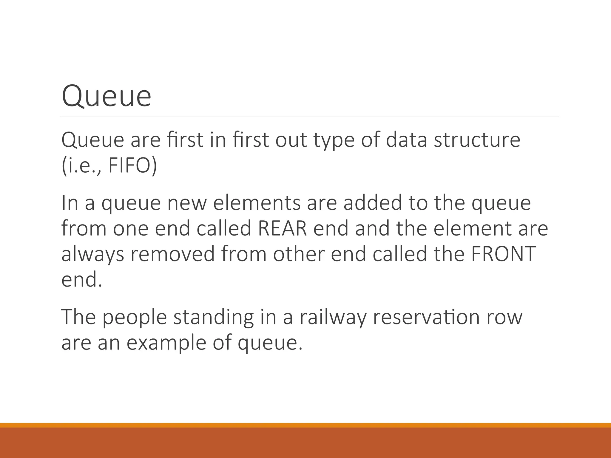 Queue
Queue are first in first out type of data structure
(i.e., FIFO)
In a queue new elements are added to the queue
from one end called REAR end and the element are
always removed from other end called the FRONT
end.
The people standing in a railway reservation row
are an example of queue.
 