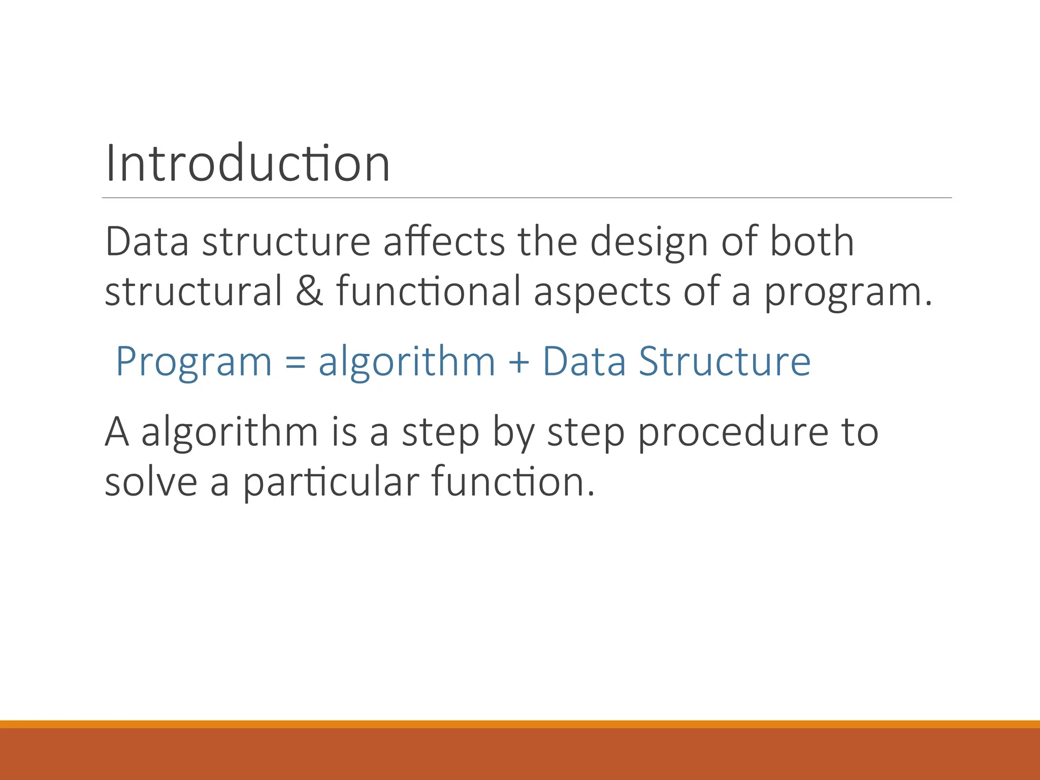 Introduction
Data structure affects the design of both
structural & functional aspects of a program.
Program = algorithm + Data Structure
A algorithm is a step by step procedure to
solve a particular function.
 