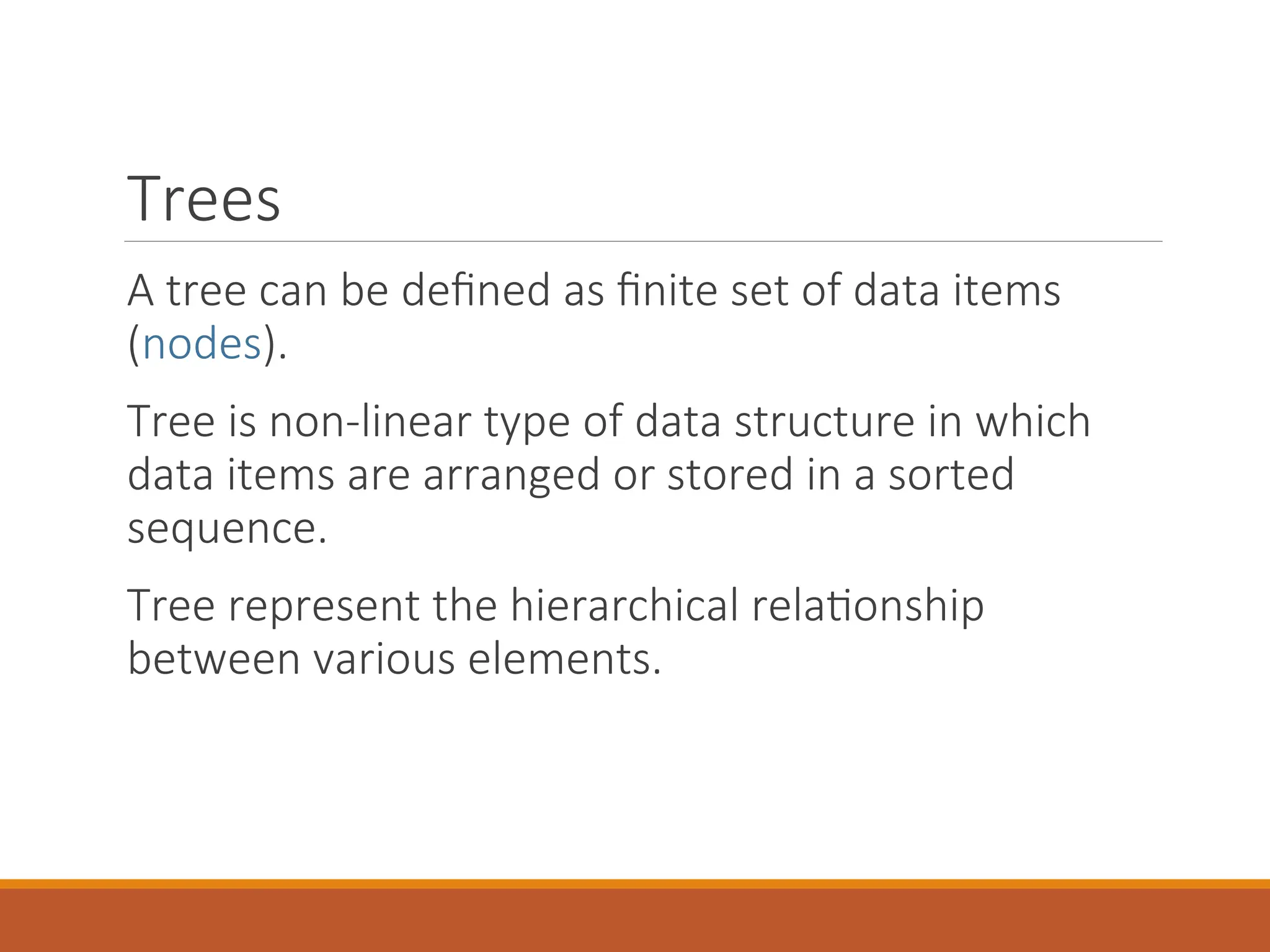 Trees
A tree can be defined as finite set of data items
(nodes).
Tree is non-linear type of data structure in which
data items are arranged or stored in a sorted
sequence.
Tree represent the hierarchical relationship
between various elements.
 