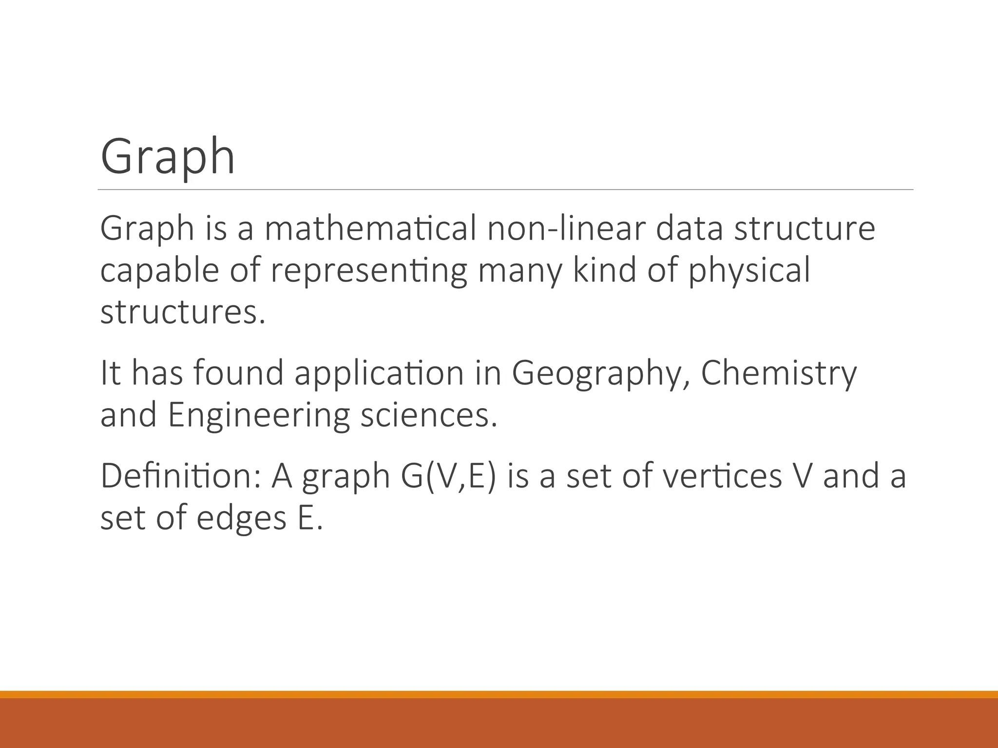 Graph
Graph is a mathematical non-linear data structure
capable of representing many kind of physical
structures.
It has found application in Geography, Chemistry
and Engineering sciences.
Definition: A graph G(V,E) is a set of vertices V and a
set of edges E.
 