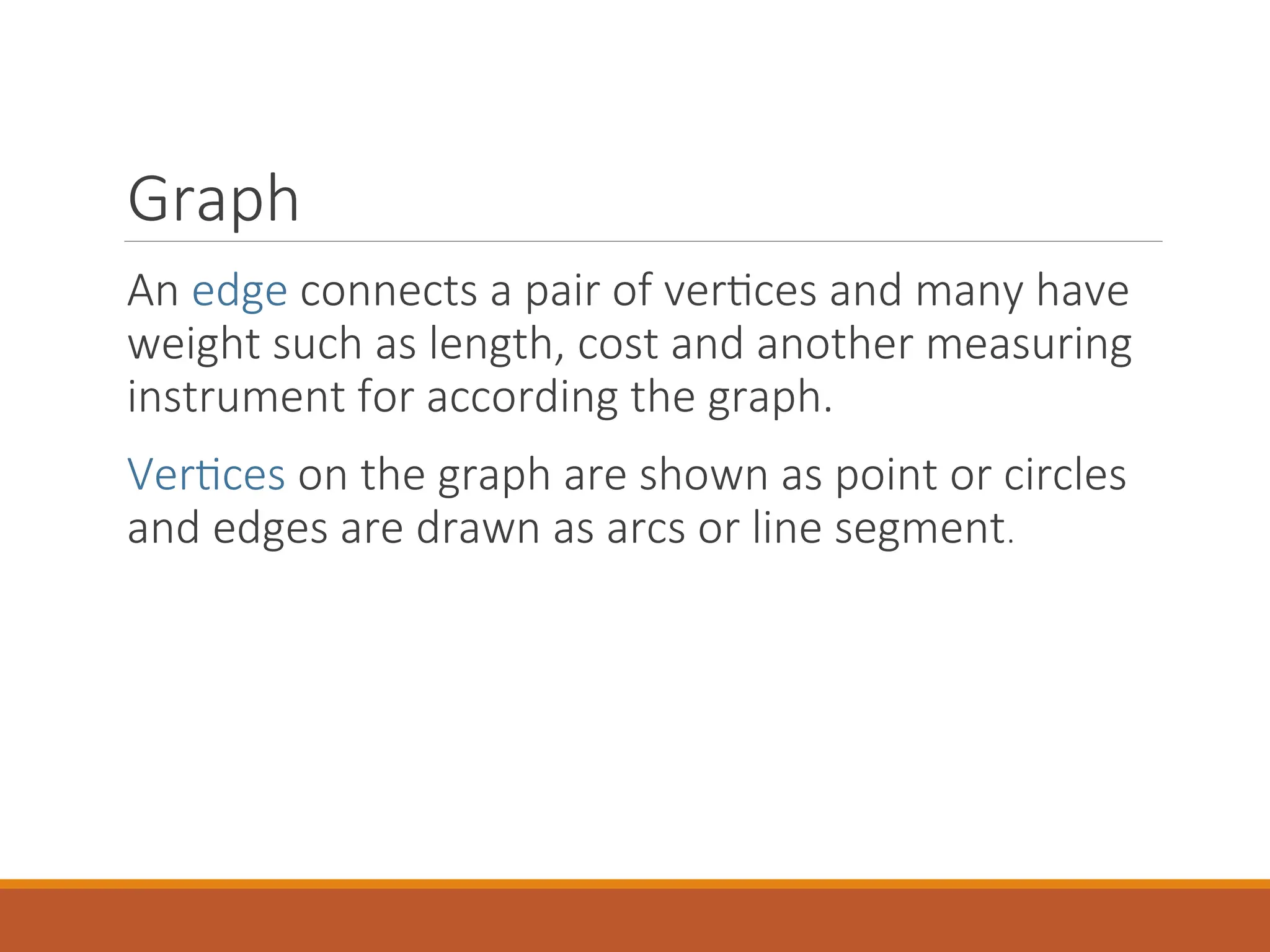 Graph
An edge connects a pair of vertices and many have
weight such as length, cost and another measuring
instrument for according the graph.
Vertices on the graph are shown as point or circles
and edges are drawn as arcs or line segment.
 
