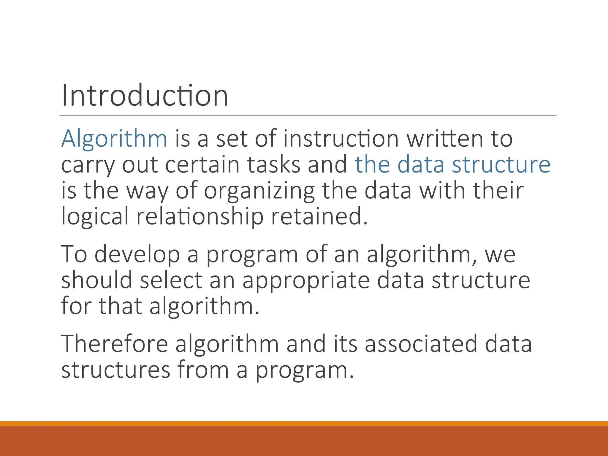 Introduction
Algorithm is a set of instruction written to
carry out certain tasks and the data structure
is the way of organizing the data with their
logical relationship retained.
To develop a program of an algorithm, we
should select an appropriate data structure
for that algorithm.
Therefore algorithm and its associated data
structures from a program.
 