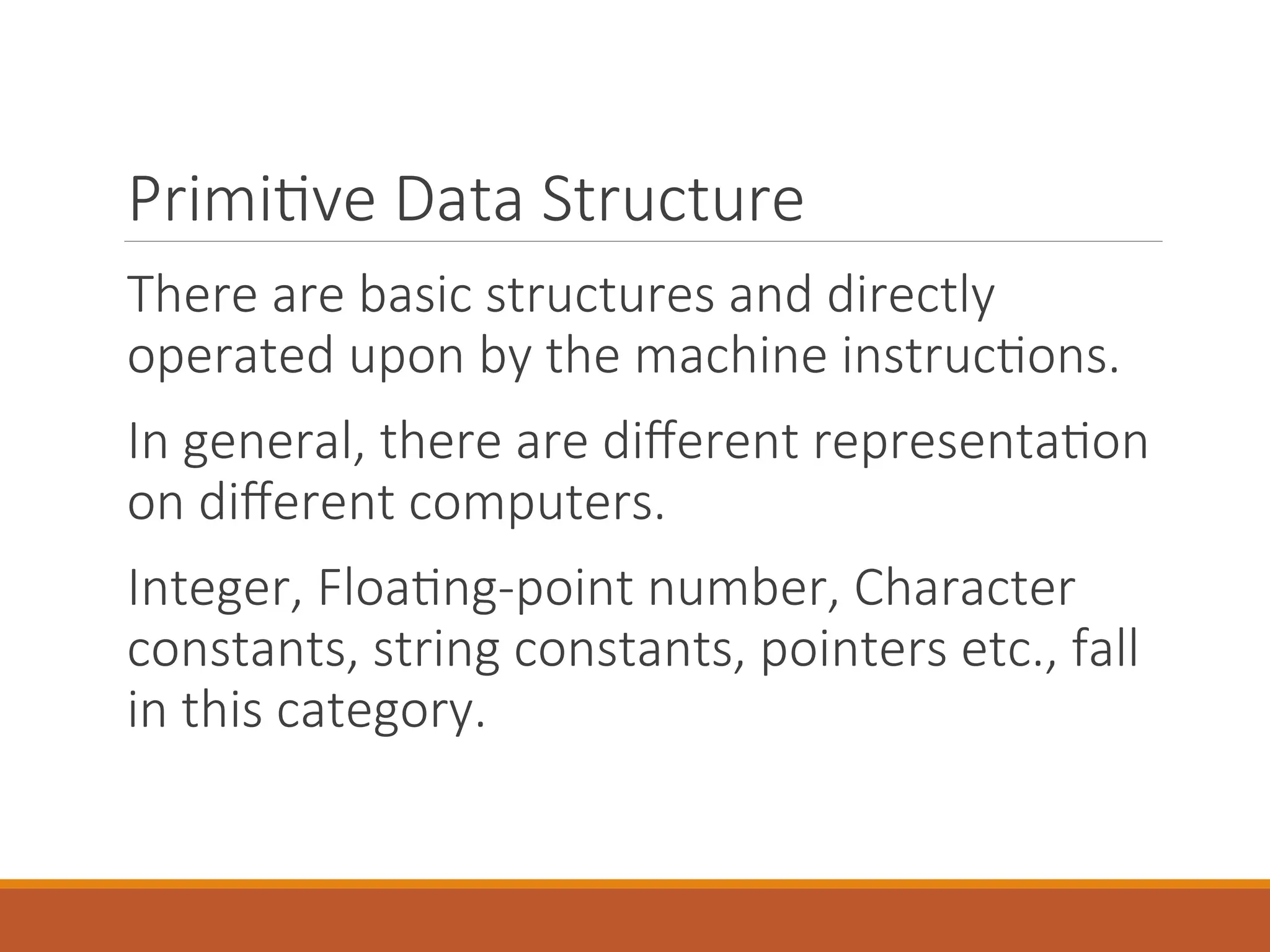 Primitive Data Structure
There are basic structures and directly
operated upon by the machine instructions.
In general, there are different representation
on different computers.
Integer, Floating-point number, Character
constants, string constants, pointers etc., fall
in this category.
 