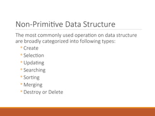 Non-Primitive Data Structure
The most commonly used operation on data structure
are broadly categorized into following types:
◦ Create
◦ Selection
◦ Updating
◦ Searching
◦ Sorting
◦ Merging
◦ Destroy or Delete
 