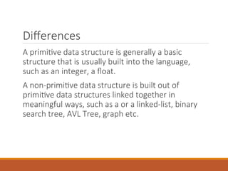 Differences
A primitive data structure is generally a basic
structure that is usually built into the language,
such as an integer, a float.
A non-primitive data structure is built out of
primitive data structures linked together in
meaningful ways, such as a or a linked-list, binary
search tree, AVL Tree, graph etc.
 