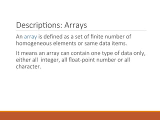 Descriptions: Arrays
An array is defined as a set of finite number of
homogeneous elements or same data items.
It means an array can contain one type of data only,
either all integer, all float-point number or all
character.
 
