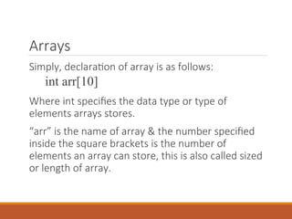 Arrays
Simply, declaration of array is as follows:
int arr[10]
Where int specifies the data type or type of
elements arrays stores.
“arr” is the name of array & the number specified
inside the square brackets is the number of
elements an array can store, this is also called sized
or length of array.
 