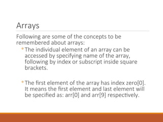 Arrays
Following are some of the concepts to be
remembered about arrays:
◦ The individual element of an array can be
accessed by specifying name of the array,
following by index or subscript inside square
brackets.
◦ The first element of the array has index zero[0].
It means the first element and last element will
be specified as: arr[0] and arr[9] respectively.
 