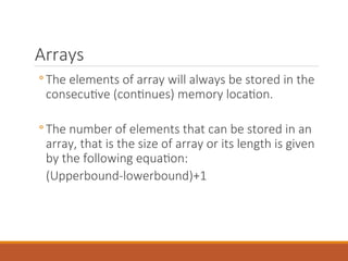 Arrays
◦ The elements of array will always be stored in the
consecutive (continues) memory location.
◦ The number of elements that can be stored in an
array, that is the size of array or its length is given
by the following equation:
(Upperbound-lowerbound)+1
 