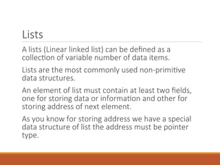 Lists
A lists (Linear linked list) can be defined as a
collection of variable number of data items.
Lists are the most commonly used non-primitive
data structures.
An element of list must contain at least two fields,
one for storing data or information and other for
storing address of next element.
As you know for storing address we have a special
data structure of list the address must be pointer
type.
 
