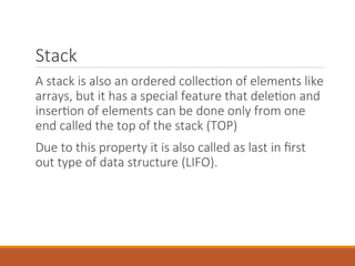 Stack
A stack is also an ordered collection of elements like
arrays, but it has a special feature that deletion and
insertion of elements can be done only from one
end called the top of the stack (TOP)
Due to this property it is also called as last in first
out type of data structure (LIFO).
 