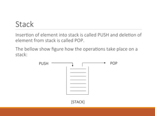 Stack
Insertion of element into stack is called PUSH and deletion of
element from stack is called POP.
The bellow show figure how the operations take place on a
stack:
PUSH POP
[STACK]
 