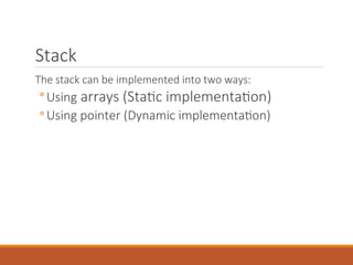 Stack
The stack can be implemented into two ways:
◦ Using arrays (Static implementation)
◦ Using pointer (Dynamic implementation)
 