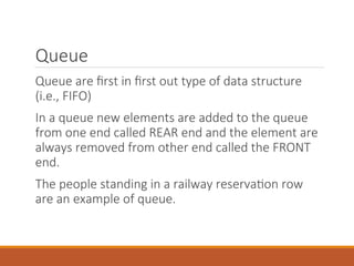 Queue
Queue are first in first out type of data structure
(i.e., FIFO)
In a queue new elements are added to the queue
from one end called REAR end and the element are
always removed from other end called the FRONT
end.
The people standing in a railway reservation row
are an example of queue.
 