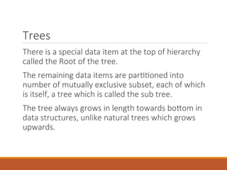 Trees
There is a special data item at the top of hierarchy
called the Root of the tree.
The remaining data items are partitioned into
number of mutually exclusive subset, each of which
is itself, a tree which is called the sub tree.
The tree always grows in length towards bottom in
data structures, unlike natural trees which grows
upwards.
 