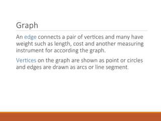 Graph
An edge connects a pair of vertices and many have
weight such as length, cost and another measuring
instrument for according the graph.
Vertices on the graph are shown as point or circles
and edges are drawn as arcs or line segment.
 