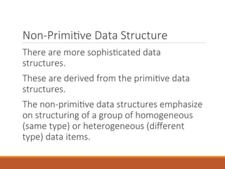 Non-Primitive Data Structure
There are more sophisticated data
structures.
These are derived from the primitive data
structures.
The non-primitive data structures emphasize
on structuring of a group of homogeneous
(same type) or heterogeneous (different
type) data items.
 