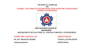 TECHNICAL SEMINAR
ON
GLOBAL ELECTRICITY INTERCONNECTION WITH 100% RENEWABLE
ENERGY GENERATION
UNDER THE GUIDANCE OF PRESENTED BY
Mr. M.V PRAVEEN REDDY VEMULA.VENKATESH
Assistant professor (20N01A0244)
DEPARTMENT OF ELECTRICAL AND ELECTRONICS ENGINEERING
SREE CHAITANYA COLLEGE OF
ENGINEERING
 