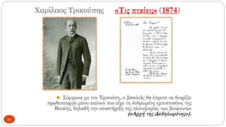 Χαρίλαος Τρικούπης «Τις πταίει;» (1874)
◼ Σύμφωνα με τον Τρικούπη, ο βασιλιάς θα έπρεπε να διορίζει
πρωθυπουργό μόνο εκείνον που είχε τη δεδηλωμένη εμπιστοσύνη της
Βουλής, δηλαδή την υποστήριξη της πλειοψηφίας των βουλευτών
(«Αρχή της Δεδηλωμένης»).
20
 
