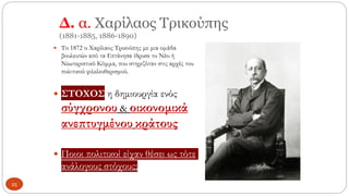 Δ. α. Χαρίλαος Τρικούπης
(1881-1885, 1886-1890)
 Το 1872 ο Χαρίλαος Τρικούπης με μια ομάδα
βουλευτών από τα Επτάνησα ίδρυσε το Νέο ή
Νεωτεριστικό Κόμμα, που στηριζόταν στις αρχές του
πολιτικού φιλελευθερισμού.
 ΣΤΟΧΟΣ η δημιουργία ενός
σύγχρονου & οικονομικά
ανεπτυγμένου κράτους
 Ποιοι πολιτικοί είχαν θέσει ως τότε
ανάλογους στόχους;
25
 