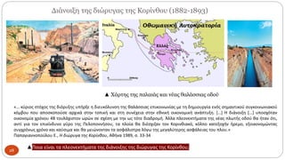 Διάνοιξη της διώρυγας της Κορίνθου (1882-1893)
28
▲ Χάρτης της παλαιάς και νέας θαλάσσιας οδού
«… κύριος στόχος της διόρυξης υπήρξε η διευκόλυνση της θαλάσσιας επικοινωνίας με τη δημιουργία ενός σημαντικού συγκοινωνιακού
κόμβου που αποσκοπούσε αρχικά στην τοπική και στη συνέχεια στην εθνική οικονομική ανάπτυξη. […] Η διάνοιξη […] υποσχόταν
οικονομία χρόνου 48 τουλάχιστον ωρών σε σχέση με την ως τότε διαδρομή. Άλλα πλεονεκτήματα της νέας πλωτής οδού θα ήταν ότι,
αντί για τον επικίνδυνο γύρο της Πελοποννήσου, τα πλοία θα διέσχιζαν τον Κορινθιακό, κόλπο κατεξοχήν ήρεμο, εξοικονομώντας
συγχρόνως χρόνο και καύσιμα και θα μειώνονταν τα ασφάλιστρα λόγω της μεγαλύτερης ασφάλειας του πλου.»
Παπαγιαννοπούλου Ε., Η διώρυγα της Κορίνθου, Αθήνα 1989, σ. 33-34
▲Ποια είναι τα πλεονεκτήματα της διάνοιξης της διώρυγας της Κορίνθου;
 