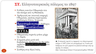 ΣΤ. Ελληνοτουρκικός πόλεμος το 1897
 Επίθεση εναντίον Οθωμανών στα
νέα σύνορα από τη Θεσσαλία.
 Αριθμητική και ποιοτική υπεροχή
Οθωμανών, κανένας στρατηγικός
σχεδιασμός Ελλην. Στρατού.
Αρχιστράτηγος ο διάδοχος
θρόνου Κωνσταντίνος.
ΉΤΤΑ.
 Οθωμανικός στρατός φτάνει μέχρι
τη Λαμία.
 Σταματά μόνο μετά από
διαβεβαίωση Δυνάμεων ότι θα λάβει
τεράστια πολεμική αποζημίωση από
Ελλάδα.
 Συνθήκη στην Κων/πολη.
▲ Ο πολεμικός πυρετός τις παραμονές του ελληνοτουρκικού
πολέμου το 1897 φτάνει στο αποκορύφωμά του. Εικόνα από
διαδήλωση που έγινε μπροστά στα βασιλικά ανάκτορα υπέρ της
κήρυξης του πολέμου.
http://www.ime.gr/chronos/12/gr/general/gallery/140.html
39
 