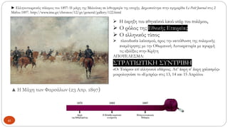 ▲ Η Μάχη των Φαρσάλων (23 Απρ. 1897)
► Ελληνοτουρκικός πόλεμος του 1897: Η μάχη της Μελούνας σε λιθογραφία της εποχής. Δημοσιεύτηκε στην εφημερίδα Le Petit Journal στις 2
Μαΐου 1897. http://www.ime.gr/chronos/12/gr/general/gallery/122.html
41
➢ Η έκρηξη του αθηναϊκού λαού υπέρ του πολέμου,
➢ Ο ρόλος της Εθνικής Εταιρείας,
➢ Ο ελληνικός τύπος
➢ πλειοδοσία λαϊκισμού, προς την κατεύθυνση της πολεμικής
αναμέτρησης με την Οθωμανική Αυτοκρατορία με αφορμή
τις εξελίξεις στην Κρήτη
ΑΠΟΤΕΛΕΣΜΑ:
ΣΤΡΑΤΙΩΤΙΚΗ ΣΥΝΤΡΙΒΗ
«Οι Τούρκοι επί ελληνικού εδάφους. Απ’ άκρη σ’ άκρη χαλασμός»
μοιρολογούσε το «Εμπρός» στις 13, 14 και 15 Απριλίου
 