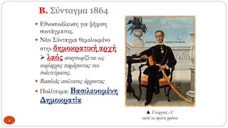Β. Σύνταγμα 1864
 Εθνοσυνέλευση για ψήφιση
συντάγματος.
 Νέο Σύνταγμα θεμελιωμένο
στην δημοκρατική αρχή
➢ λαός αναγνωρίζεται ως
κυρίαρχος παράγοντας του
πολιτεύματος.
 Βασιλιάς ανώτατος άρχοντας
 Πολίτευμα: Βασιλευομένη
Δημοκρατία
▲ Γεώργιος Α΄
κατά τα πρώτα χρόνια
9
 