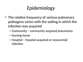 Epidemiology
• The relative frequency of various pulmonary
pathogens varies with the setting in which the
infection was acquired
– Community – community acquired pneumonia
– Nursing home
– Hospital – hospital acquired or nosocomial
infection
 
