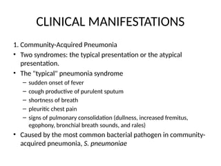 CLINICAL MANIFESTATIONS
1. Community-Acquired Pneumonia
• Two syndromes: the typical presentation or the atypical
presentation.
• The "typical" pneumonia syndrome
– sudden onset of fever
– cough productive of purulent sputum
– shortness of breath
– pleuritic chest pain
– signs of pulmonary consolidation (dullness, increased fremitus,
egophony, bronchial breath sounds, and rales)
• Caused by the most common bacterial pathogen in community-
acquired pneumonia, S. pneumoniae
 